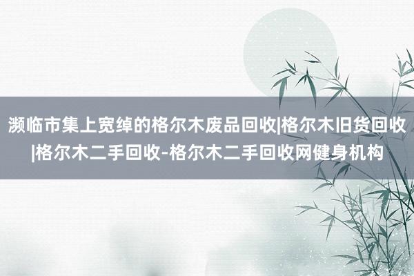 濒临市集上宽绰的格尔木废品回收|格尔木旧货回收|格尔木二手回收-格尔木二手回收网健身机构